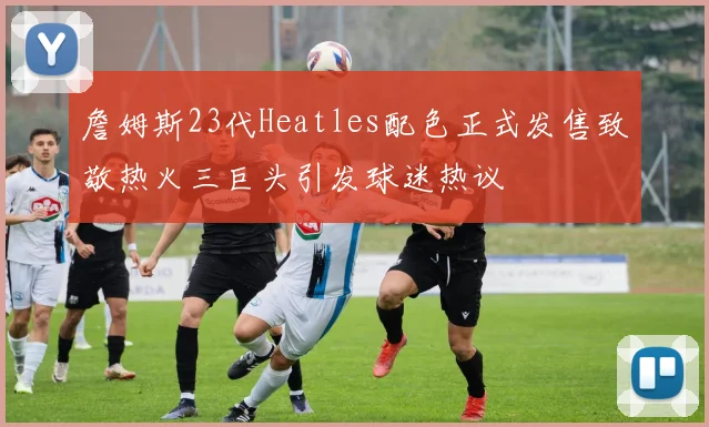 詹姆斯23代Heatles配色正式发售致敬热火三巨头引发球迷热议