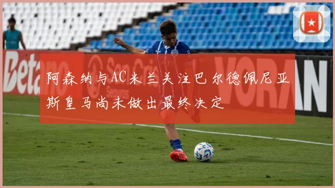 阿森纳与AC米兰关注巴尔德佩尼亚斯皇马尚未做出最终决定