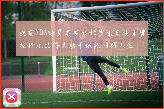 祝前NBA球员奥多姆46岁生日快乐曾经科比的得力助手依然闪耀人生
