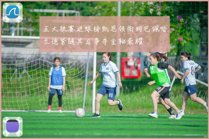 五大联赛进球榜凯恩领衔姆巴佩哈兰德紧随其后争夺金靴荣耀