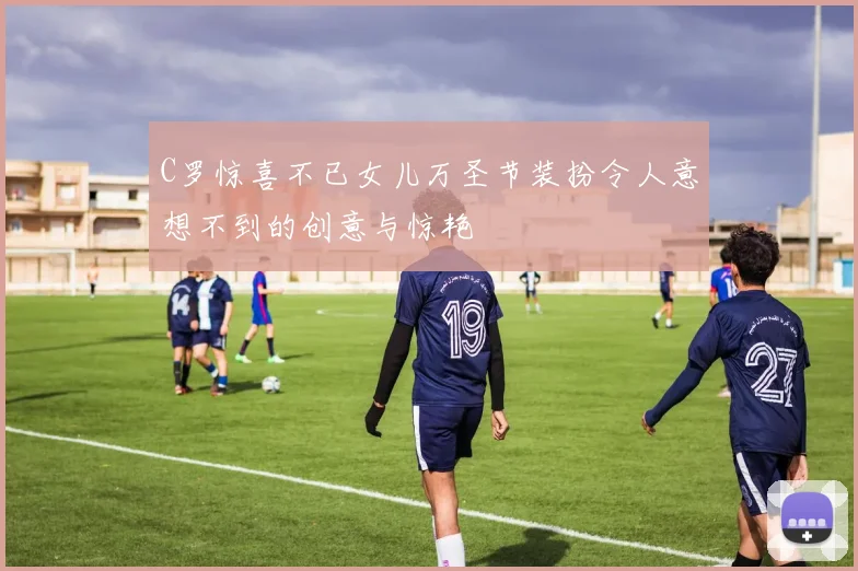 C罗惊喜不已女儿万圣节装扮令人意想不到的创意与惊艳