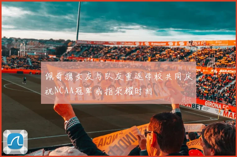 佩奇携女友与队友重返母校共同庆祝NCAA冠军戒指荣耀时刻