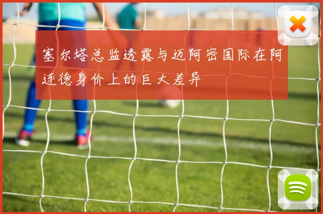 塞尔塔总监透露与迈阿密国际在阿连德身价上的巨大差异