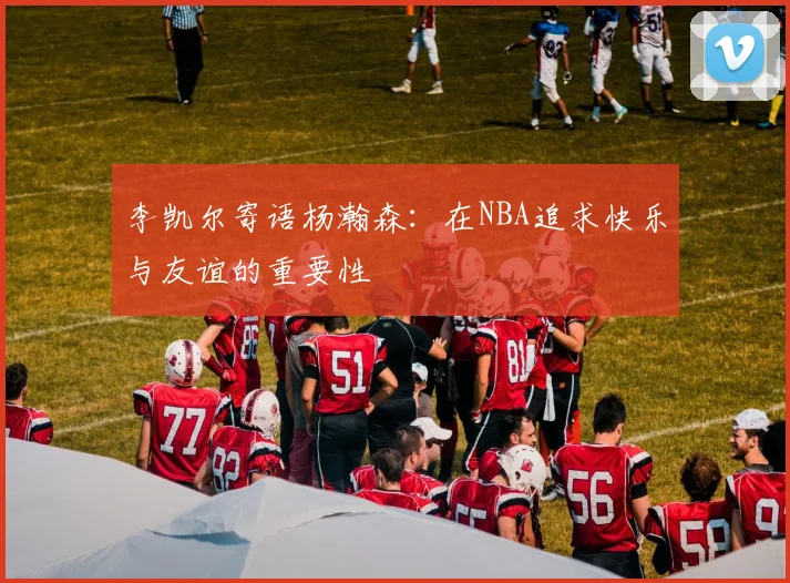 李凯尔寄语杨瀚森：在NBA追求快乐与友谊的重要性
