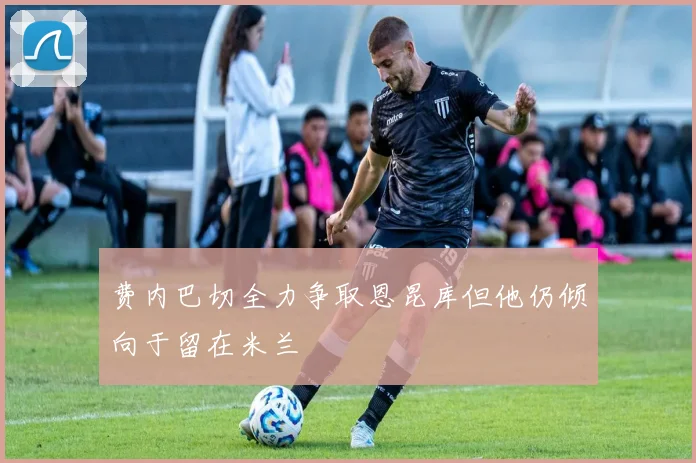 费内巴切全力争取恩昆库但他仍倾向于留在米兰