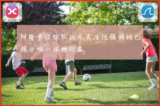 阿隆索谈球队战术灵活性强调姆巴佩非唯一依赖对象