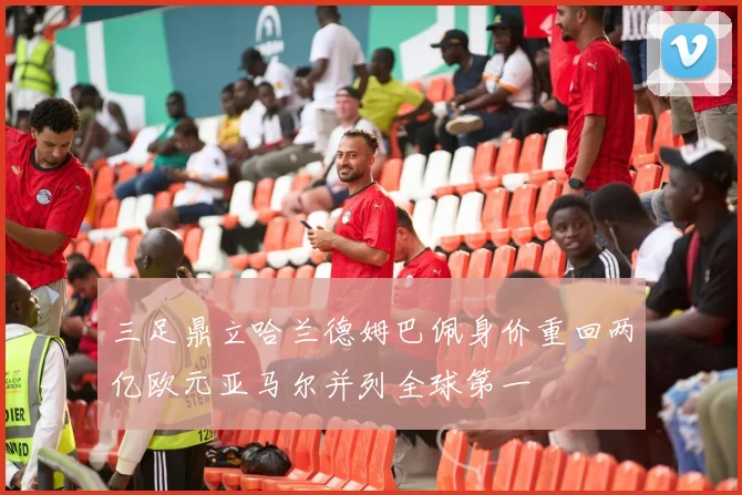 三足鼎立哈兰德姆巴佩身价重回两亿欧元亚马尔并列全球第一