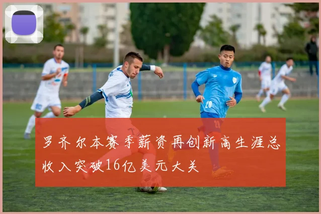 罗齐尔本赛季薪资再创新高生涯总收入突破16亿美元大关