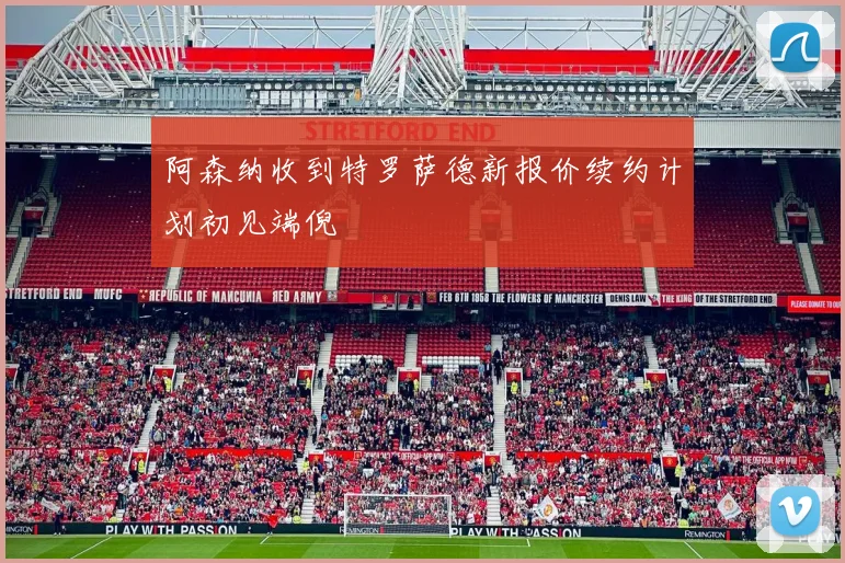 阿森纳收到特罗萨德新报价续约计划初见端倪