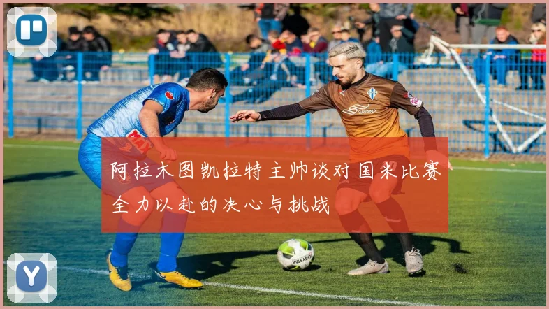 阿拉木图凯拉特主帅谈对国米比赛全力以赴的决心与挑战