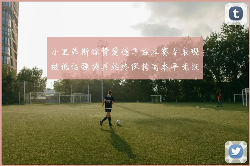 小里弗斯称赞爱德华兹本赛季表现被低估强调其始终保持高水平竞技状态