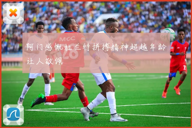 阿门感慨杜兰特拼搏精神超越年龄让人敬佩