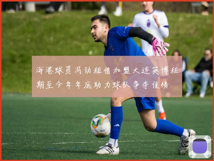 海港球员冯劲租借加盟大连英博租期至今年年底助力球队争夺佳绩