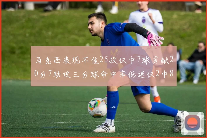 马克西表现不佳25投仅中7球贡献20分7助攻三分球命中率低迷仅2中8