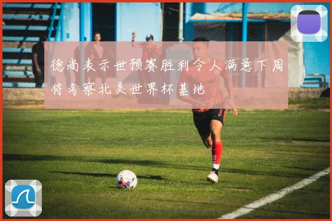 德尚表示世预赛胜利令人满意下周将考察北美世界杯基地