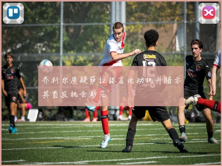 乔科尔质疑萨拉赫言论动机并暗示其首发机会渺茫