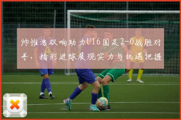 帅惟浩双响助力U16国足2-0战胜对手，精彩进球展现实力与机遇把握
