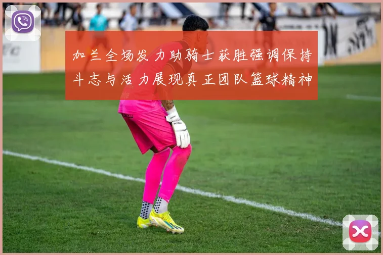 加兰全场发力助骑士获胜强调保持斗志与活力展现真正团队篮球精神