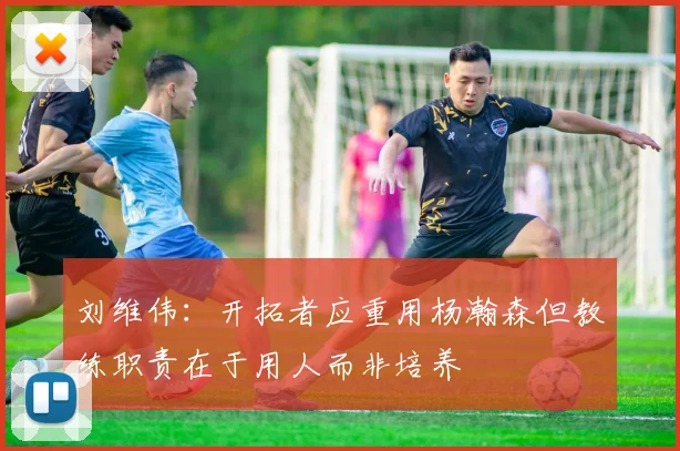 刘维伟：开拓者应重用杨瀚森但教练职责在于用人而非培养