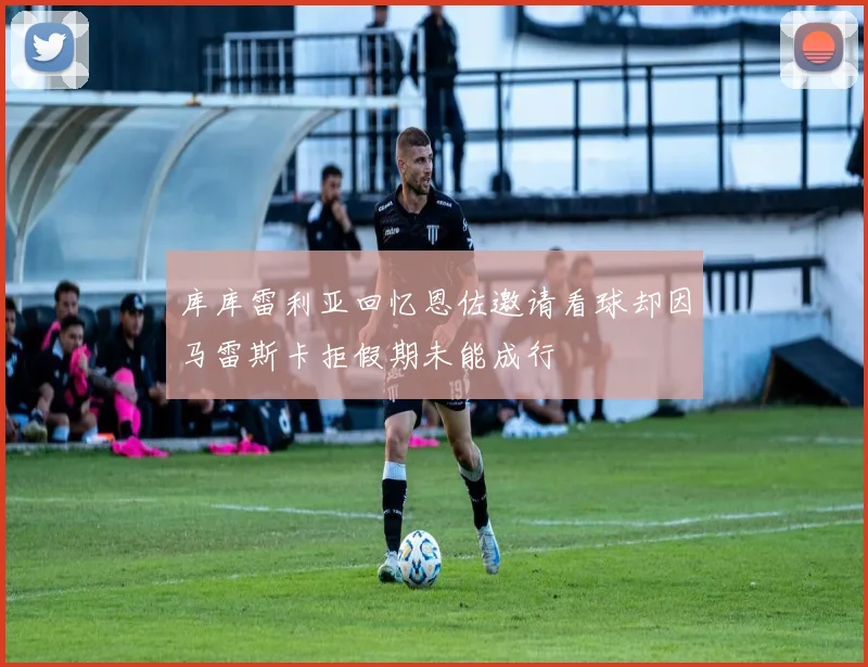库库雷利亚回忆恩佐邀请看球却因马雷斯卡拒假期未能成行