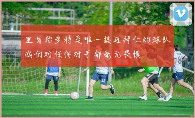 里肯称多特是唯一接近拜仁的球队我们对任何对手都毫无畏惧