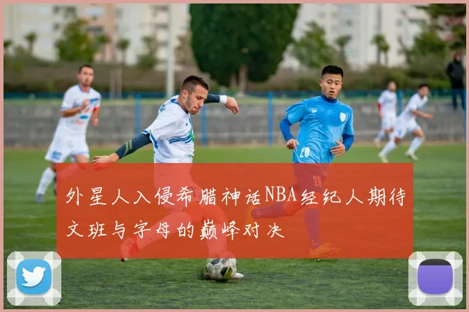 外星人入侵希腊神话NBA经纪人期待文班与字母的巅峰对决