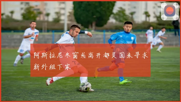 阿斯拉尼冬窗或离开都灵国米寻求新外租下家