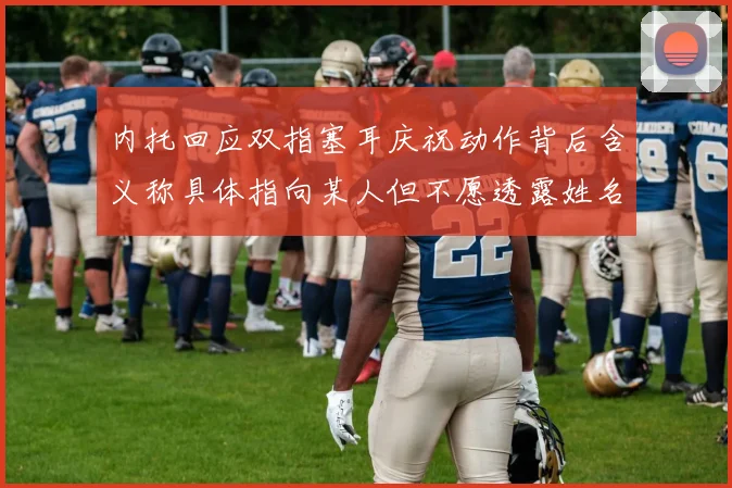 内托回应双指塞耳庆祝动作背后含义称具体指向某人但不愿透露姓名