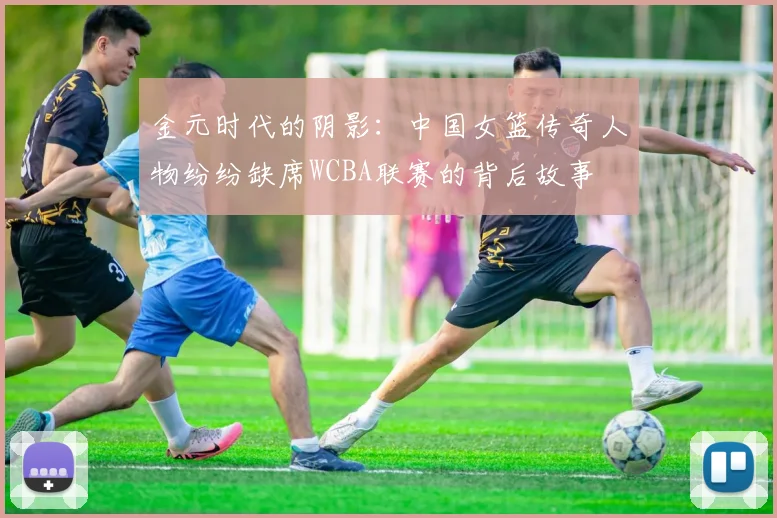 金元时代的阴影：中国女篮传奇人物纷纷缺席WCBA联赛的背后故事
