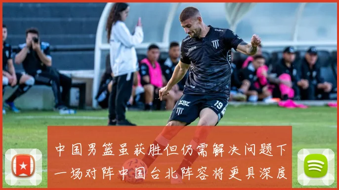 中国男篮虽获胜但仍需解决问题下一场对阵中国台北阵容将更具深度